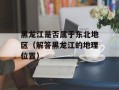 黑龙江是否属于东北地区（解答黑龙江的地理位置）
