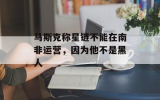 马斯克称星链不能在南非运营，因为他不是黑人