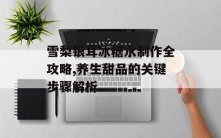 雪梨银耳冰糖水制作全攻略,养生甜品的关键步骤解析