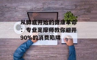 从脚底开始的健康革命：专业足摩师教你避开90%的消费陷阱