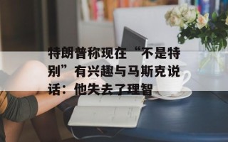 特朗普称现在“不是特别”有兴趣与马斯克说话：他失去了理智