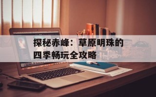 探秘赤峰：草原明珠的四季畅玩全攻略