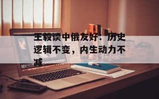 王毅谈中俄友好：历史逻辑不变，内生动力不减