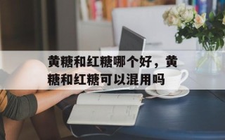 黄糖和红糖哪个好，黄糖和红糖可以混用吗
