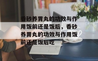 香砂养胃丸的功效与作用饭前还是饭后，香砂养胃丸的功效与作用饭前还是饭后吃
