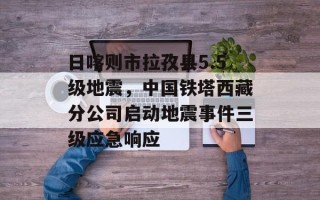 日喀则市拉孜县5.5级地震，中国铁塔西藏分公司启动地震事件三级应急响应