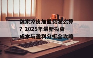 魏家凉皮加盟费怎么算？2025年最新投资成本与盈利分析全攻略
