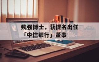 魏强博士，获提名出任「中信银行」董事
