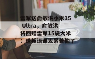 雷军送俞敏洪小米15 Ultra，俞敏洪将回赠雷军15袋大米：送英语课太累着他了