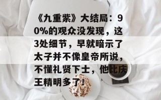 《九重紫》大结局：90%的观众没发现，这3处细节，早就暗示了太子并不像皇帝所说，不懂礼贤下士，他比庆王精明多了！