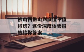 佛山西樵山到底值不值得玩？这份深度体验报告给你答案