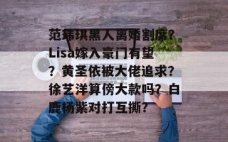 范玮琪黑人离婚割席？Lisa嫁入豪门有望？黄圣依被大佬追求？徐艺洋算傍大款吗？白鹿杨紫对打互撕？