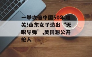 一举攻破中国50年难关!山东女子造出“天眼导弹”,美国想公开抢人
