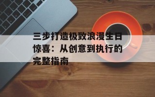 三步打造极致浪漫生日惊喜：从创意到执行的完整指南