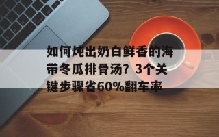 如何炖出奶白鲜香的海带冬瓜排骨汤？3个关键步骤省60%翻车率
