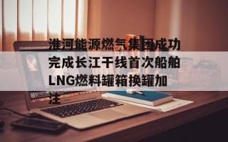 淮河能源燃气集团成功完成长江干线首次船舶LNG燃料罐箱换罐加注