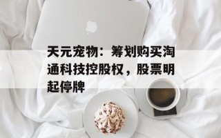 天元宠物：筹划购买淘通科技控股权，股票明起停牌