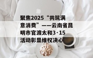 聚焦2025“共筑满意消费”——云南省昆明市官渡太和3·15活动彰显维权决心