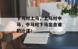 下马对上马，上马对中马，中马对下马出自谁的计谋！