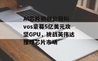 AI芯片初创公司Rivos豪募5亿美元攻坚GPU，挑战英伟达推理芯片市场