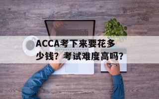 ACCA考下来要花多少钱？考试难度高吗？