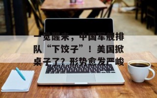 一觉醒来，中国军舰排队“下饺子”！美国掀桌子了？形势愈发严峻