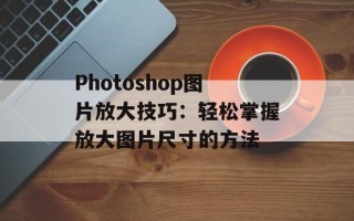 Photoshop图片放大技巧：轻松掌握放大图片尺寸的方法