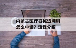 内蒙古医疗器械追溯码怎么申请？流程介绍