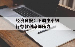 经济日报：下调中小银行存款利率降压力