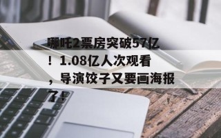 哪吒2票房突破57亿！1.08亿人次观看，导演饺子又要画海报了！