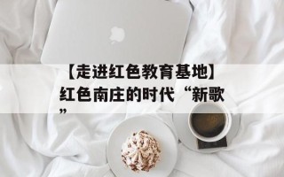 【走进红色教育基地】红色南庄的时代“新歌”