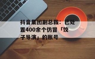 抖音集团副总裁：已处置400余个仿冒「饺子导演」的账号
