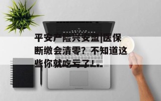 平安产险兴安盟|医保断缴会清零？不知道这些你就吃亏了！
