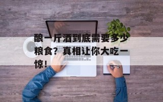 酿一斤酒到底需要多少粮食？真相让你大吃一惊！