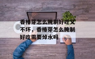 香椿芽怎么腌制好吃又不坏，香椿芽怎么腌制好吃需要焯水吗