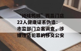 “绝味鸭脖”西昌门店22人健康证系伪造：市监部门立案调查，涉嫌违法犯罪的移交公安