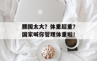 腰围太大？体重超重？国家喊你管理体重啦！