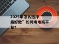 2025年怎么选择“最好做”的跨境电商平台？