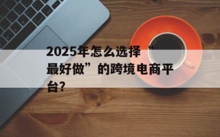 2025年怎么选择“最好做”的跨境电商平台？