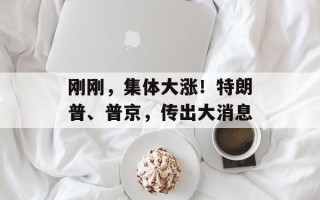 刚刚，集体大涨！特朗普、普京，传出大消息