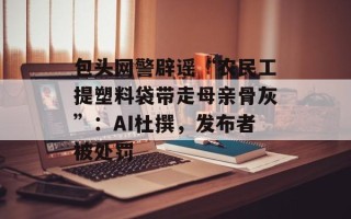 包头网警辟谣“农民工提塑料袋带走母亲骨灰”：AI杜撰，发布者被处罚