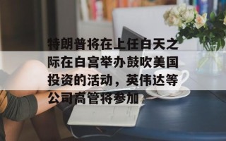特朗普将在上任白天之际在白宫举办鼓吹美国投资的活动，英伟达等公司高管将参加