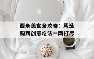 西米美食全攻略：从选购到创意吃法一网打尽