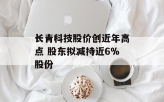 长青科技股价创近年高点 股东拟减持近6%股份