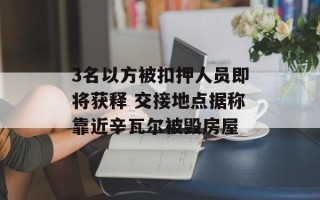 3名以方被扣押人员即将获释 交接地点据称靠近辛瓦尔被毁房屋