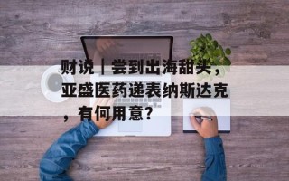 财说｜尝到出海甜头，亚盛医药递表纳斯达克，有何用意？