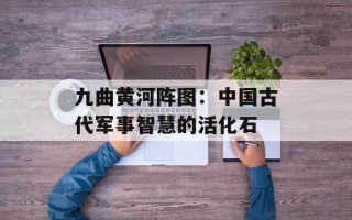 九曲黄河阵图：中国古代军事智慧的活化石