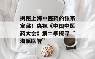 揭秘上海中医药的独家宝藏！央视《中国中医药大会》第二季探寻“海派医智”