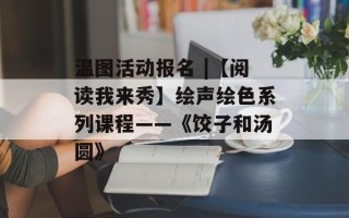 温图活动报名 |【阅读我来秀】绘声绘色系列课程——《饺子和汤圆》