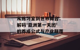 从练习室到世界舞台：解码'亚洲第一天团'的养成公式与产业颠覆
